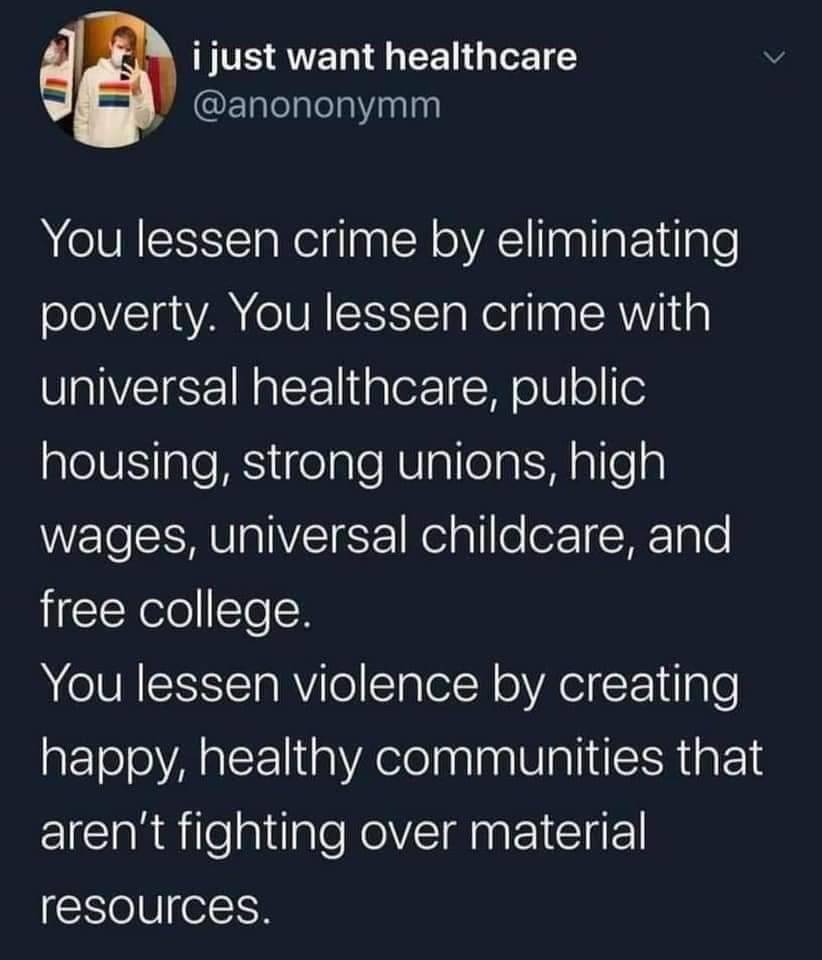 Tweet that says: You lessen crime by eliminating poverty. You lessen crime with universal healthcare, public housing, strong unions, high wages, universal hcildcare, and free college. You lessen violence by creating happy, healthy communities that aren't fighting over material resources.